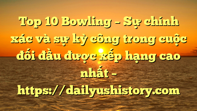 Top 10 Bowling – Sự chính xác và sự kỳ công trong cuộc đối đầu được xếp hạng cao nhất – https://dailyushistory.com