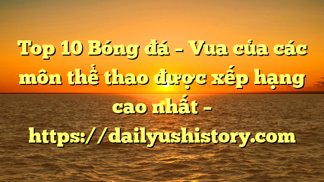 Top 10 Bóng đá – Vua của các môn thể thao được xếp hạng cao nhất – https://dailyushistory.com