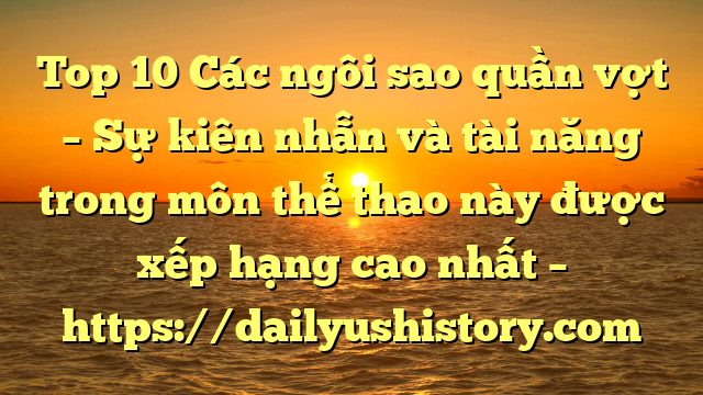 Top 10 Các ngôi sao quần vợt – Sự kiên nhẫn và tài năng trong môn thể thao này được xếp hạng cao nhất – https://dailyushistory.com