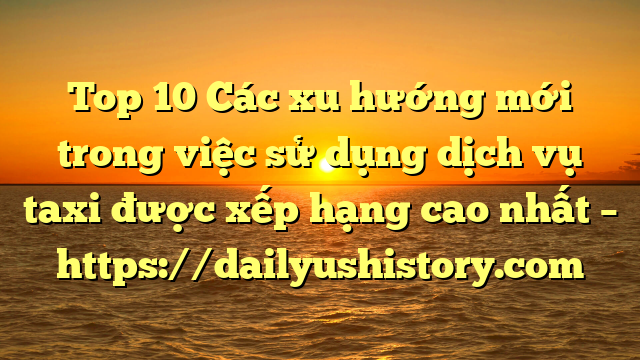 Top 10 Các xu hướng mới trong việc sử dụng dịch vụ taxi được xếp hạng cao nhất – https://dailyushistory.com