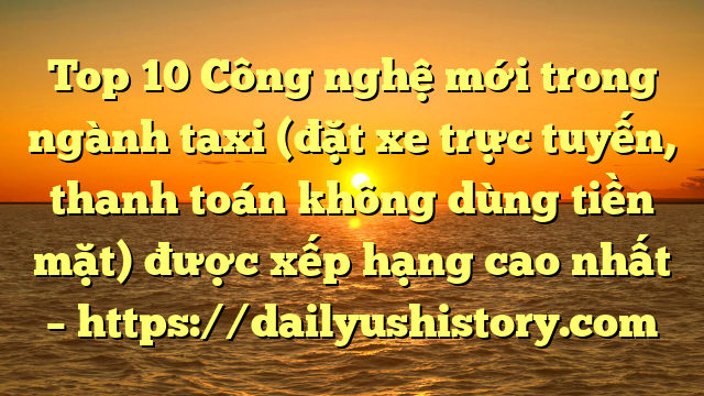 Top 10 Công nghệ mới trong ngành taxi (đặt xe trực tuyến, thanh toán không dùng tiền mặt) được xếp hạng cao nhất – https://dailyushistory.com