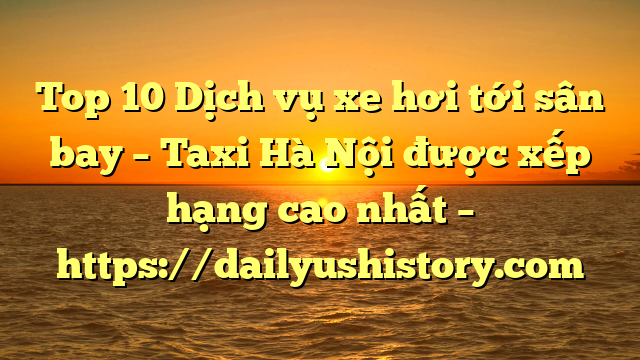 Top 10 Dịch vụ xe hơi tới sân bay – Taxi Hà Nội được xếp hạng cao nhất – https://dailyushistory.com