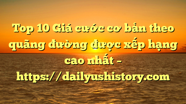 Top 10 Giá cước cơ bản theo quãng đường được xếp hạng cao nhất – https://dailyushistory.com