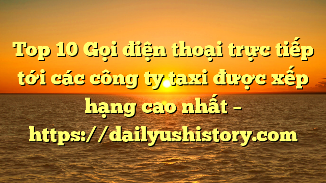 Top 10 Gọi điện thoại trực tiếp tới các công ty taxi được xếp hạng cao nhất – https://dailyushistory.com