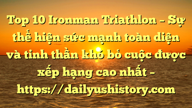 Top 10 Ironman Triathlon – Sự thể hiện sức mạnh toàn diện và tinh thần khó bỏ cuộc được xếp hạng cao nhất – https://dailyushistory.com