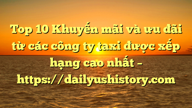 Top 10 Khuyến mãi và ưu đãi từ các công ty taxi được xếp hạng cao nhất – https://dailyushistory.com