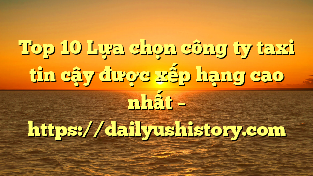 Top 10 Lựa chọn công ty taxi tin cậy được xếp hạng cao nhất – https://dailyushistory.com