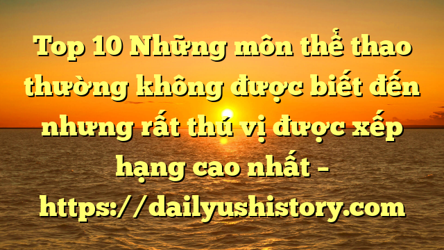 Top 10 Những môn thể thao thường không được biết đến nhưng rất thú vị được xếp hạng cao nhất – https://dailyushistory.com