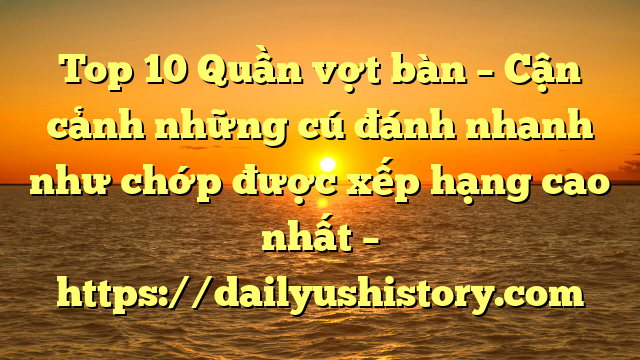 Top 10 Quần vợt bàn – Cận cảnh những cú đánh nhanh như chớp được xếp hạng cao nhất – https://dailyushistory.com