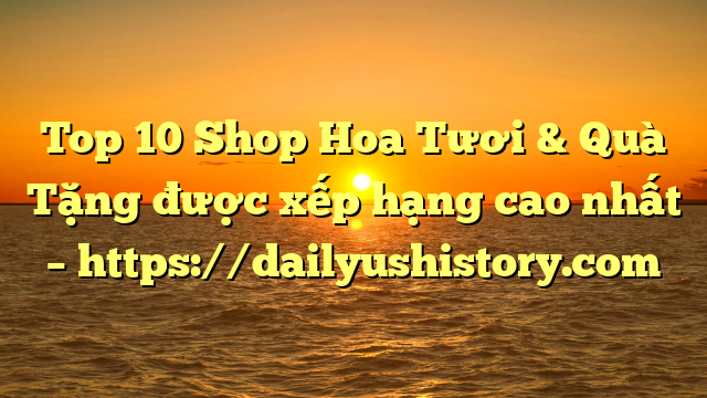 Top 10 Shop Hoa Tươi & Quà Tặng được xếp hạng cao nhất – https://dailyushistory.com