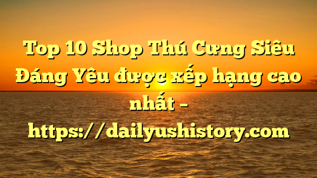 Top 10 Shop Thú Cưng Siêu Đáng Yêu được xếp hạng cao nhất – https://dailyushistory.com