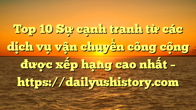 Top 10 Sự cạnh tranh từ các dịch vụ vận chuyển công cộng được xếp hạng cao nhất – https://dailyushistory.com