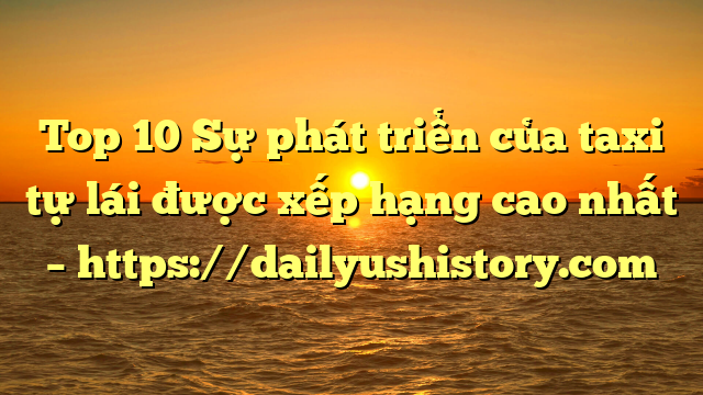 Top 10 Sự phát triển của taxi tự lái được xếp hạng cao nhất – https://dailyushistory.com