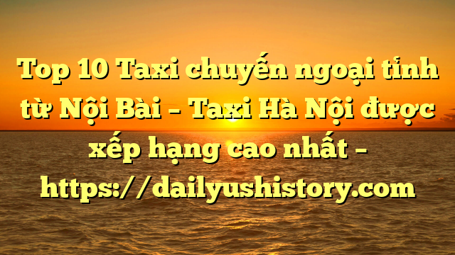 Top 10 Taxi chuyến ngoại tỉnh từ Nội Bài – Taxi Hà Nội được xếp hạng cao nhất – https://dailyushistory.com