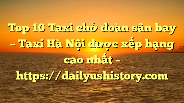 Top 10 Taxi chở đoàn sân bay – Taxi Hà Nội được xếp hạng cao nhất – https://dailyushistory.com