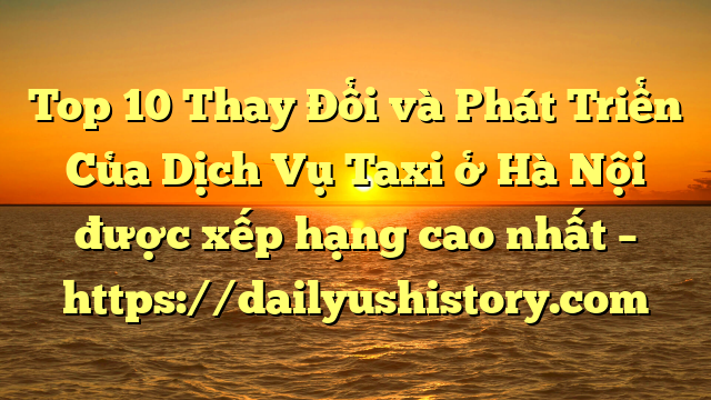 Top 10 Thay Đổi và Phát Triển Của Dịch Vụ Taxi ở Hà Nội được xếp hạng cao nhất – https://dailyushistory.com