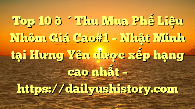 Top 10 🔴Thu Mua Phế Liệu Nhôm Giá Cao#1 – Nhật Minh tại Hưng Yên  được xếp hạng cao nhất – https://dailyushistory.com