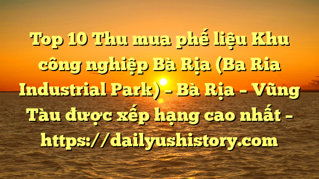 Top 10 Thu mua phế liệu Khu công nghiệp Bà Rịa (Ba Ria Industrial Park) – Bà Rịa – Vũng Tàu được xếp hạng cao nhất – https://dailyushistory.com