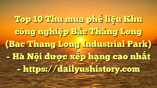 Top 10 Thu mua phế liệu Khu công nghiệp Bắc Thăng Long (Bac Thang Long Industrial Park) – Hà Nội được xếp hạng cao nhất – https://dailyushistory.com