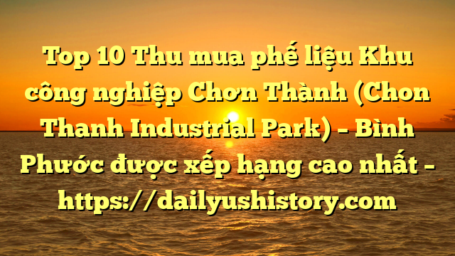 Top 10 Thu mua phế liệu Khu công nghiệp Chơn Thành (Chon Thanh Industrial Park) – Bình Phước được xếp hạng cao nhất – https://dailyushistory.com