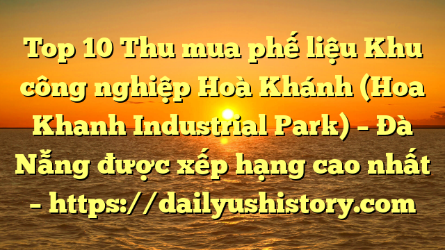 Top 10 Thu mua phế liệu Khu công nghiệp Hoà Khánh (Hoa Khanh Industrial Park) – Đà Nẵng được xếp hạng cao nhất – https://dailyushistory.com