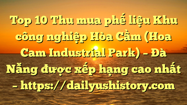 Top 10 Thu mua phế liệu Khu công nghiệp Hòa Cầm (Hoa Cam Industrial Park) – Đà Nẵng được xếp hạng cao nhất – https://dailyushistory.com