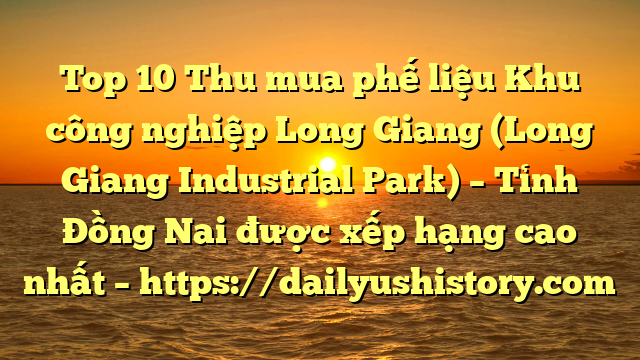 Top 10 Thu mua phế liệu Khu công nghiệp Long Giang (Long Giang Industrial Park) – Tỉnh Đồng Nai được xếp hạng cao nhất – https://dailyushistory.com