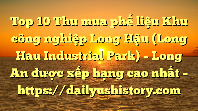 Top 10 Thu mua phế liệu Khu công nghiệp Long Hậu (Long Hau Industrial Park) – Long An được xếp hạng cao nhất – https://dailyushistory.com