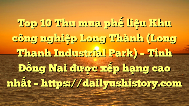 Top 10 Thu mua phế liệu Khu công nghiệp Long Thành (Long Thanh Industrial Park) – Tỉnh Đồng Nai được xếp hạng cao nhất – https://dailyushistory.com