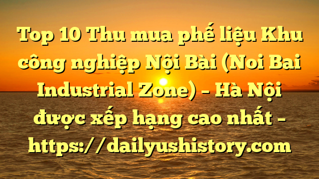 Top 10 Thu mua phế liệu Khu công nghiệp Nội Bài (Noi Bai Industrial Zone) – Hà Nội được xếp hạng cao nhất – https://dailyushistory.com