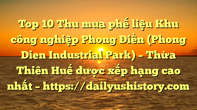 Top 10 Thu mua phế liệu Khu công nghiệp Phong Điền (Phong Dien Industrial Park) – Thừa Thiên Huế được xếp hạng cao nhất – https://dailyushistory.com