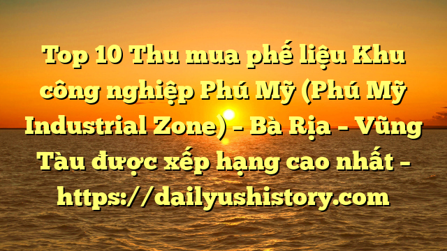 Top 10 Thu mua phế liệu Khu công nghiệp Phú Mỹ (Phú Mỹ Industrial Zone) – Bà Rịa – Vũng Tàu được xếp hạng cao nhất – https://dailyushistory.com