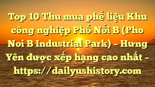 Top 10 Thu mua phế liệu Khu công nghiệp Phố Nối B (Pho Noi B Industrial Park) – Hưng Yên được xếp hạng cao nhất – https://dailyushistory.com