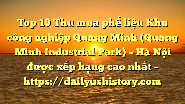 Top 10 Thu mua phế liệu Khu công nghiệp Quang Minh (Quang Minh Industrial Park) – Hà Nội được xếp hạng cao nhất – https://dailyushistory.com