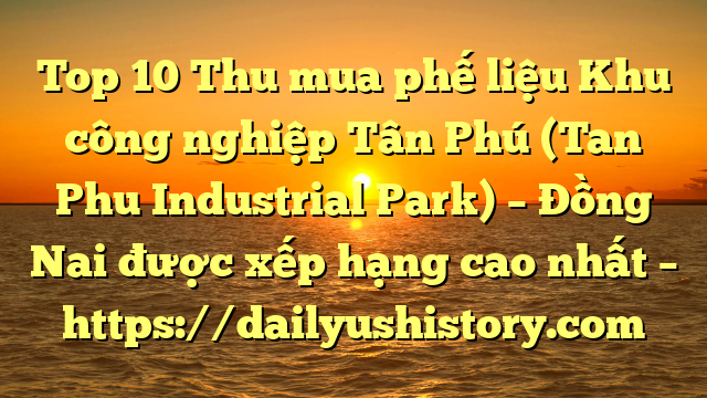 Top 10 Thu mua phế liệu Khu công nghiệp Tân Phú (Tan Phu Industrial Park) – Đồng Nai được xếp hạng cao nhất – https://dailyushistory.com