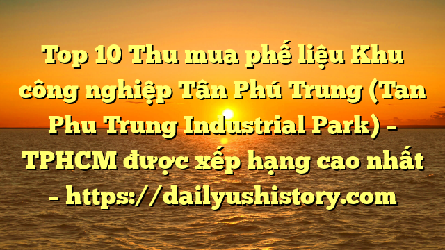 Top 10 Thu mua phế liệu Khu công nghiệp Tân Phú Trung (Tan Phu Trung Industrial Park) – TPHCM được xếp hạng cao nhất – https://dailyushistory.com