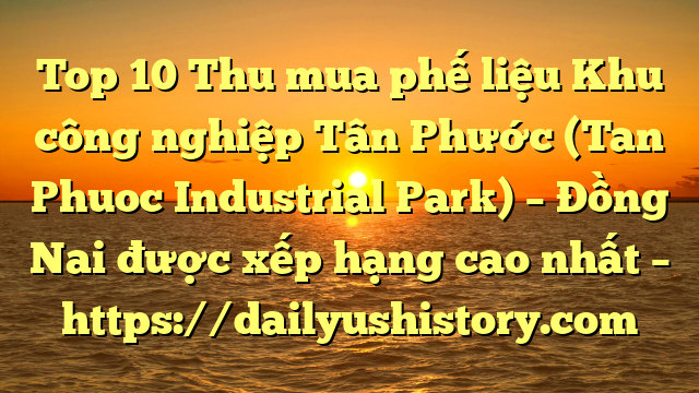 Top 10 Thu mua phế liệu Khu công nghiệp Tân Phước (Tan Phuoc Industrial Park) – Đồng Nai được xếp hạng cao nhất – https://dailyushistory.com