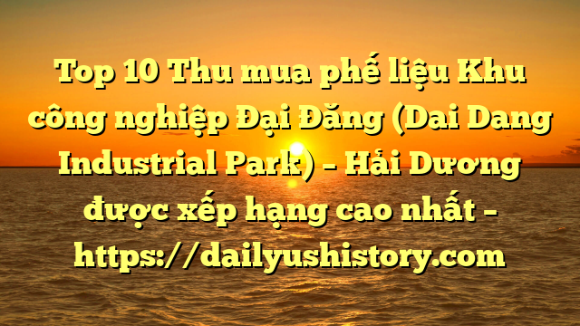 Top 10 Thu mua phế liệu Khu công nghiệp Đại Đăng (Dai Dang Industrial Park) – Hải Dương được xếp hạng cao nhất – https://dailyushistory.com