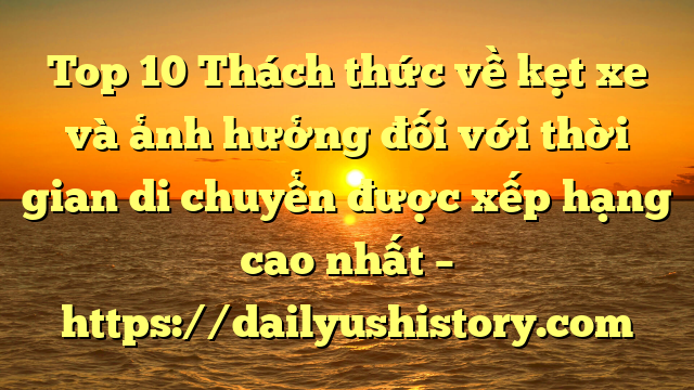 Top 10 Thách thức về kẹt xe và ảnh hưởng đối với thời gian di chuyển được xếp hạng cao nhất – https://dailyushistory.com