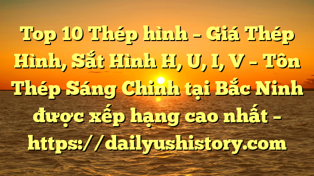 Top 10 Thép hình – Giá Thép Hình, Sắt Hình H, U, I, V  – Tôn Thép Sáng Chinh tại Bắc Ninh  được xếp hạng cao nhất – https://dailyushistory.com