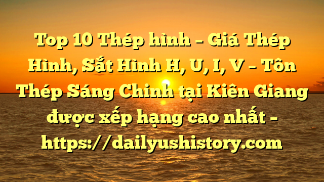 Top 10 Thép hình – Giá Thép Hình, Sắt Hình H, U, I, V  – Tôn Thép Sáng Chinh tại Kiên Giang  được xếp hạng cao nhất – https://dailyushistory.com