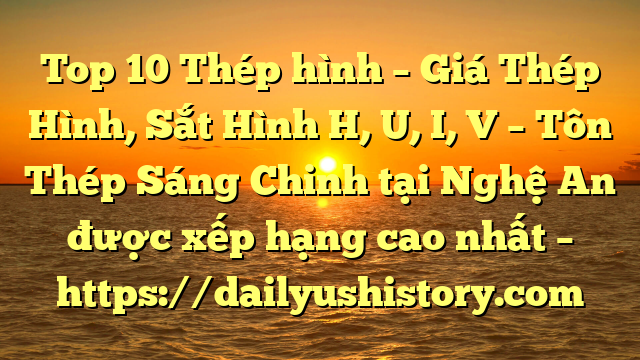 Top 10 Thép hình – Giá Thép Hình, Sắt Hình H, U, I, V  – Tôn Thép Sáng Chinh tại Nghệ An  được xếp hạng cao nhất – https://dailyushistory.com