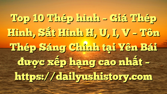 Top 10 Thép hình – Giá Thép Hình, Sắt Hình H, U, I, V  – Tôn Thép Sáng Chinh tại Yên Bái  được xếp hạng cao nhất – https://dailyushistory.com