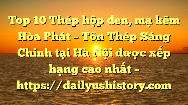 Top 10 Thép hộp đen, mạ kẽm Hòa Phát  – Tôn Thép Sáng Chinh tại Hà Nội  được xếp hạng cao nhất – https://dailyushistory.com