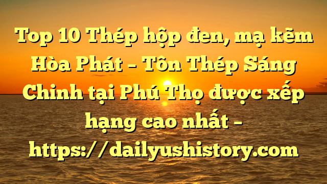 Top 10 Thép hộp đen, mạ kẽm Hòa Phát  – Tôn Thép Sáng Chinh tại Phú Thọ  được xếp hạng cao nhất – https://dailyushistory.com