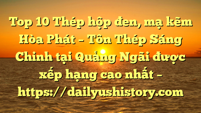 Top 10 Thép hộp đen, mạ kẽm Hòa Phát  – Tôn Thép Sáng Chinh tại Quảng Ngãi  được xếp hạng cao nhất – https://dailyushistory.com