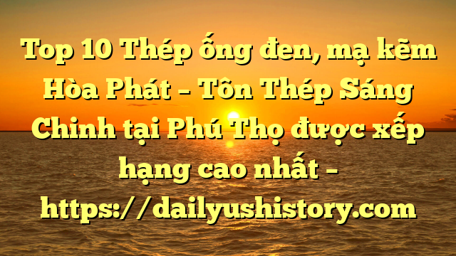 Top 10 Thép ống đen, mạ kẽm Hòa Phát  – Tôn Thép Sáng Chinh tại Phú Thọ  được xếp hạng cao nhất – https://dailyushistory.com