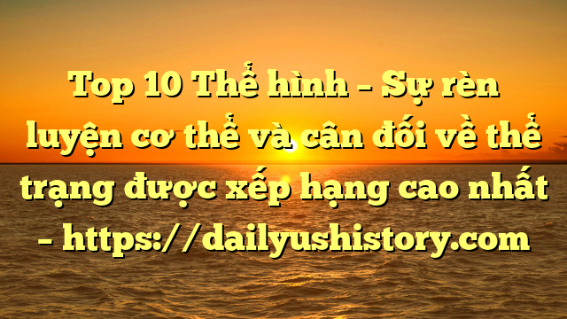 Top 10 Thể hình – Sự rèn luyện cơ thể và cân đối về thể trạng được xếp hạng cao nhất – https://dailyushistory.com