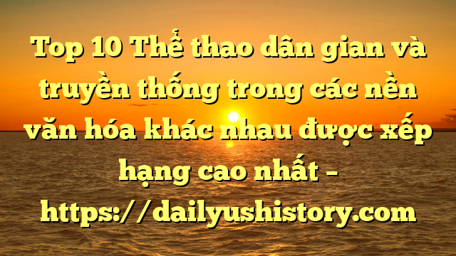 Top 10 Thể thao dân gian và truyền thống trong các nền văn hóa khác nhau được xếp hạng cao nhất – https://dailyushistory.com