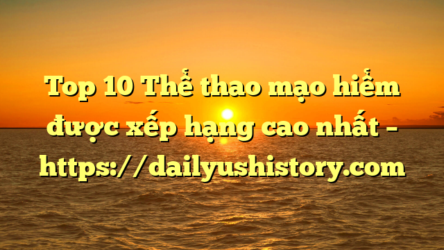 Top 10 Thể thao mạo hiểm được xếp hạng cao nhất – https://dailyushistory.com